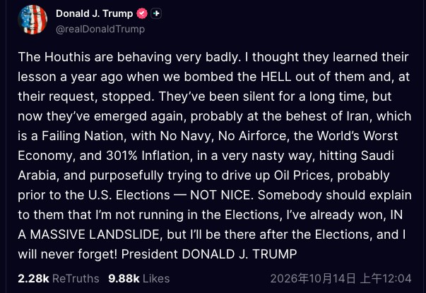 2026年10月13日,美国总统特朗普(Donald Trump)表示,也门胡塞武装(Houthis)近日受伊朗指使再度袭击沙特阿拉伯,故意抬高油价,试图在美国11月中期选举前制造混乱。(Truthsocial@realDonald Trump)